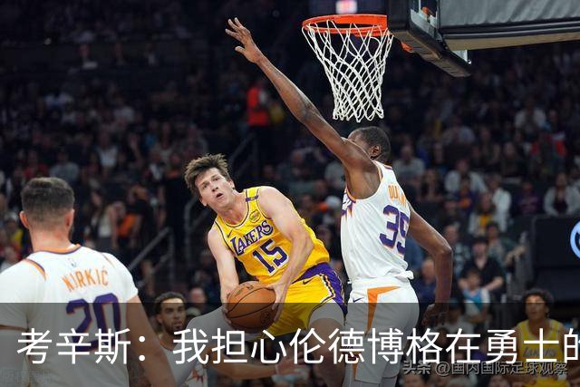 考辛斯：我担心伦德博格在勇士的前景，看看他们的历史